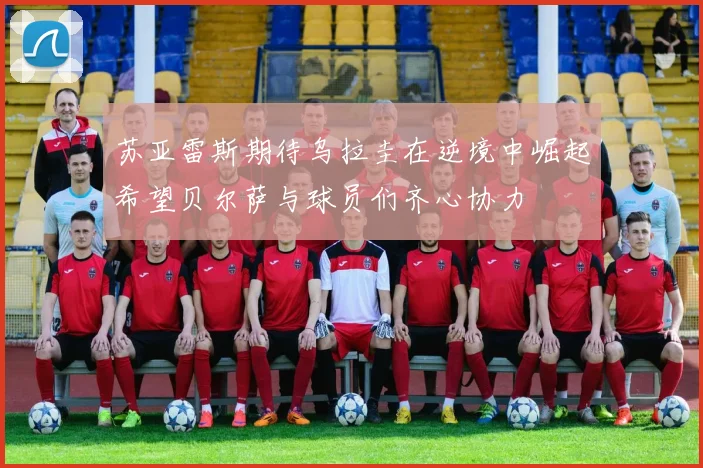 苏亚雷斯期待乌拉圭在逆境中崛起希望贝尔萨与球员们齐心协力