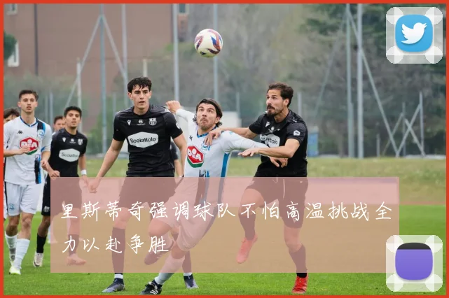 里斯蒂奇强调球队不怕高温挑战全力以赴争胜