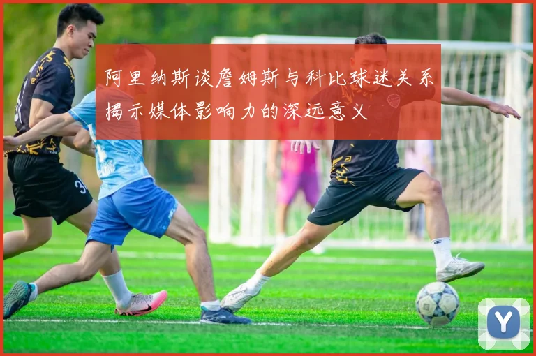 阿里纳斯谈詹姆斯与科比球迷关系揭示媒体影响力的深远意义