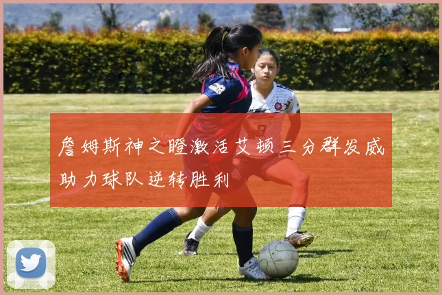 詹姆斯神之瞪激活艾顿三分群发威助力球队逆转胜利