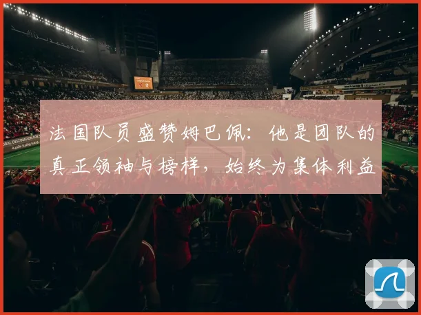 法国队员盛赞姆巴佩：他是团队的真正领袖与榜样，始终为集体利益考虑