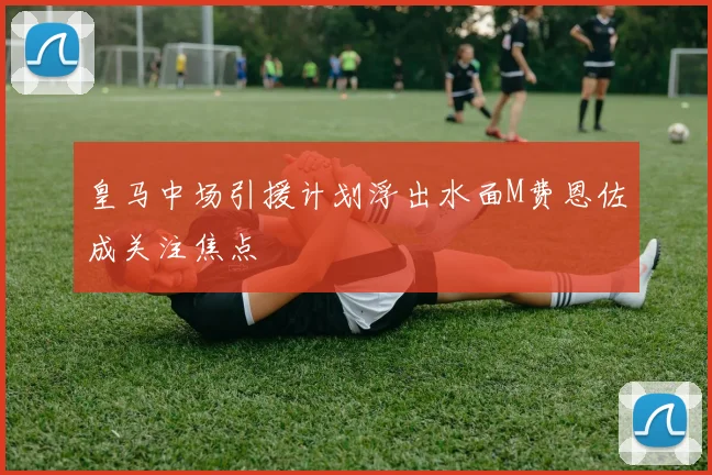 皇马中场引援计划浮出水面M费恩佐成关注焦点