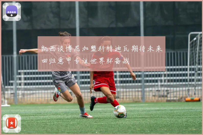 凯西谈博尼加盟科特迪瓦期待未来回归意甲专注世界杯备战