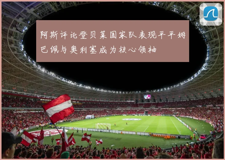 阿斯评论登贝莱国家队表现平平姆巴佩与奥利塞成为核心领袖