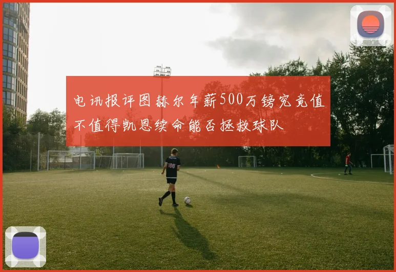 电讯报评图赫尔年薪500万镑究竟值不值得凯恩续命能否拯救球队