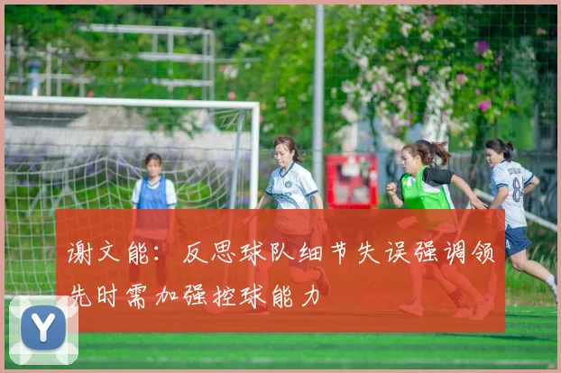 谢文能：反思球队细节失误强调领先时需加强控球能力