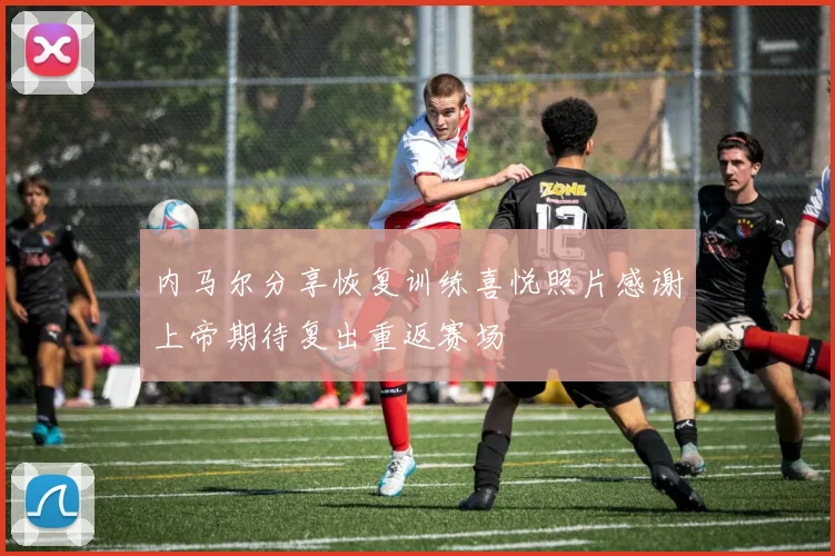 内马尔分享恢复训练喜悦照片感谢上帝期待复出重返赛场
