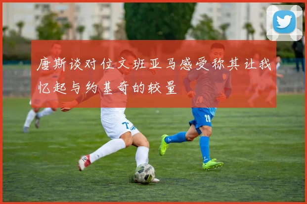 唐斯谈对位文班亚马感受称其让我忆起与约基奇的较量