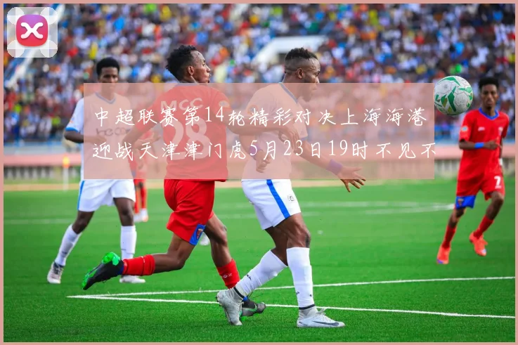 中超联赛第14轮精彩对决上海海港迎战天津津门虎5月23日19时不见不散