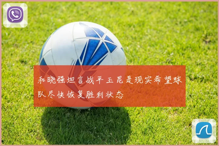 和晓强坦言战平玉昆是现实希望球队尽快恢复胜利状态