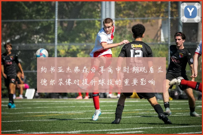 约书亚杰弗森分享高中时期观看兰德尔录像对提升球技的重要影响