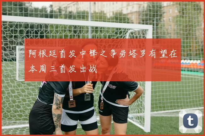阿根廷首发中锋之争劳塔罗有望在本周三首发出战