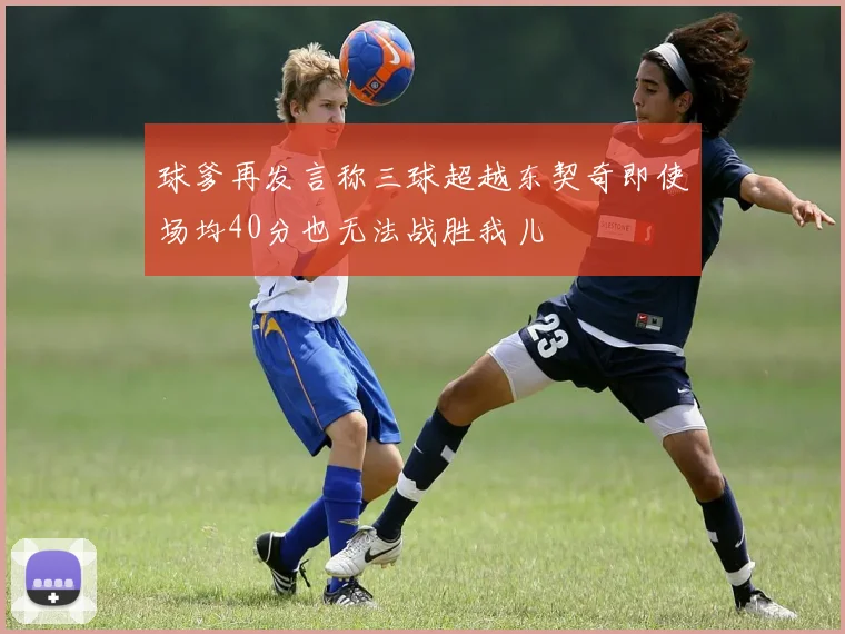 球爹再发言称三球超越东契奇即使场均40分也无法战胜我儿