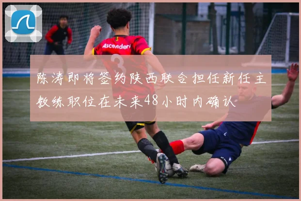 陈涛即将签约陕西联合担任新任主教练职位在未来48小时内确认