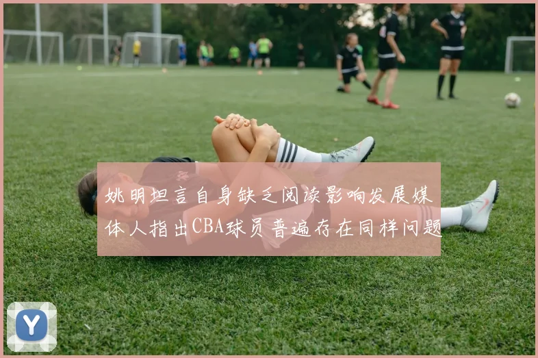 姚明坦言自身缺乏阅读影响发展媒体人指出CBA球员普遍存在同样问题