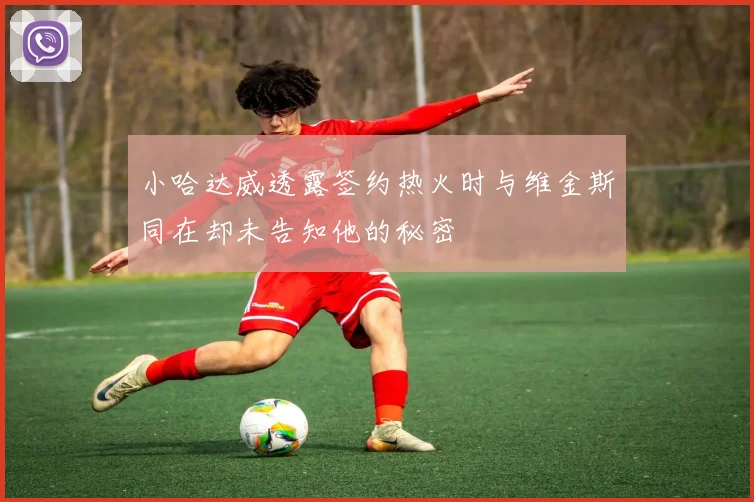 小哈达威透露签约热火时与维金斯同在却未告知他的秘密