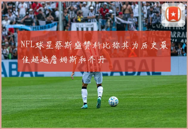 NFL球星蔡斯盛赞科比称其为历史最佳超越詹姆斯和乔丹