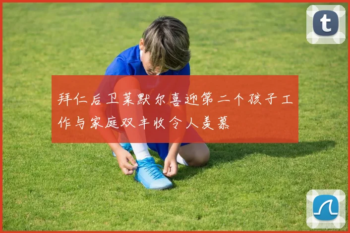 拜仁后卫莱默尔喜迎第二个孩子工作与家庭双丰收令人羡慕