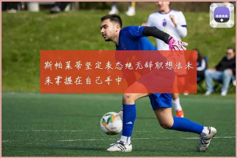 斯帕莱蒂坚定表态绝无辞职想法未来掌握在自己手中