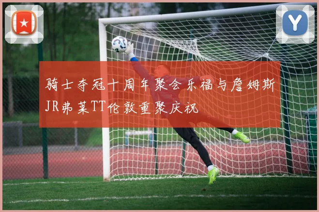 骑士夺冠十周年聚会乐福与詹姆斯JR弗莱TT伦敦重聚庆祝