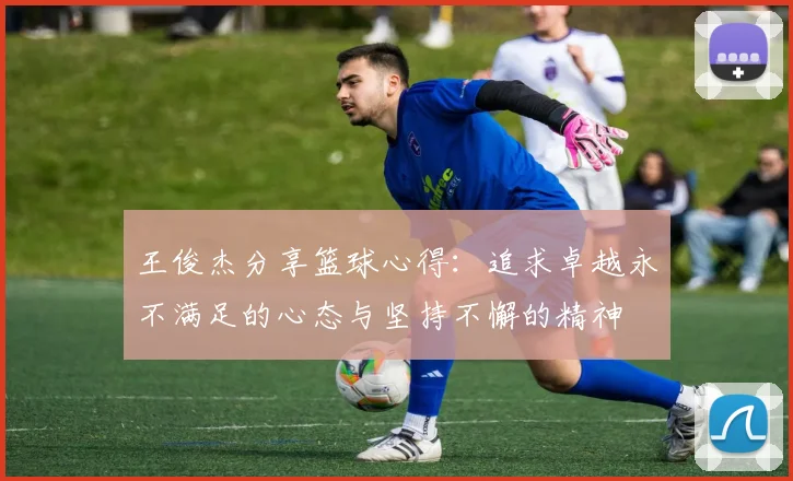 王俊杰分享篮球心得：追求卓越永不满足的心态与坚持不懈的精神
