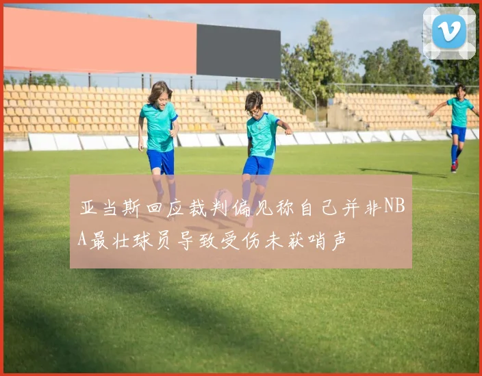 亚当斯回应裁判偏见称自己并非NBA最壮球员导致受伤未获哨声