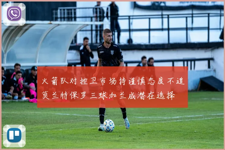 火箭队对控卫市场持谨慎态度不追莫兰特保罗三球加兰成潜在选择
