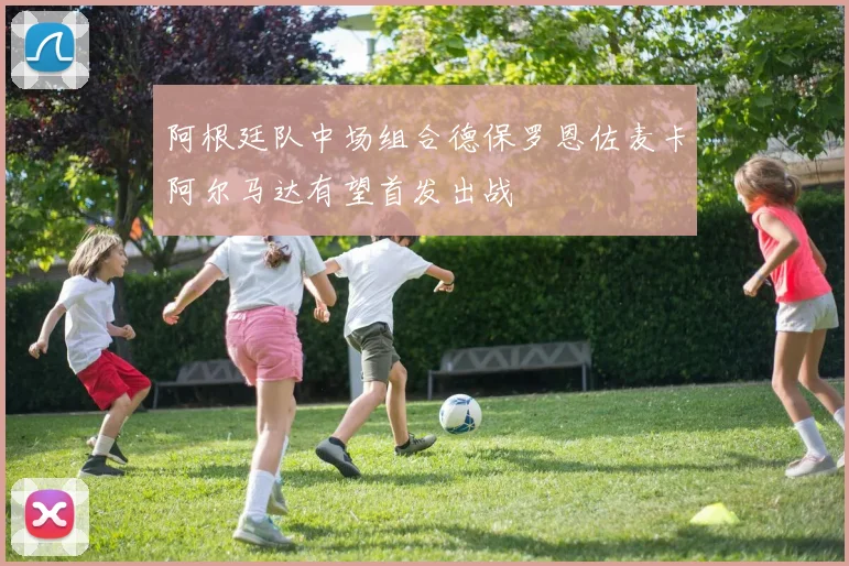 阿根廷队中场组合德保罗恩佐麦卡阿尔马达有望首发出战