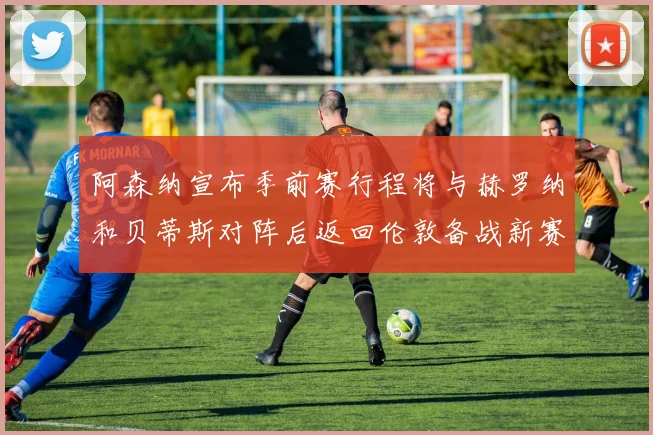 阿森纳宣布季前赛行程将与赫罗纳和贝蒂斯对阵后返回伦敦备战新赛季