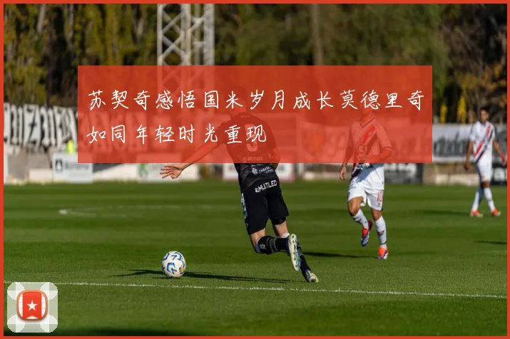 苏契奇感悟国米岁月成长莫德里奇如同年轻时光重现