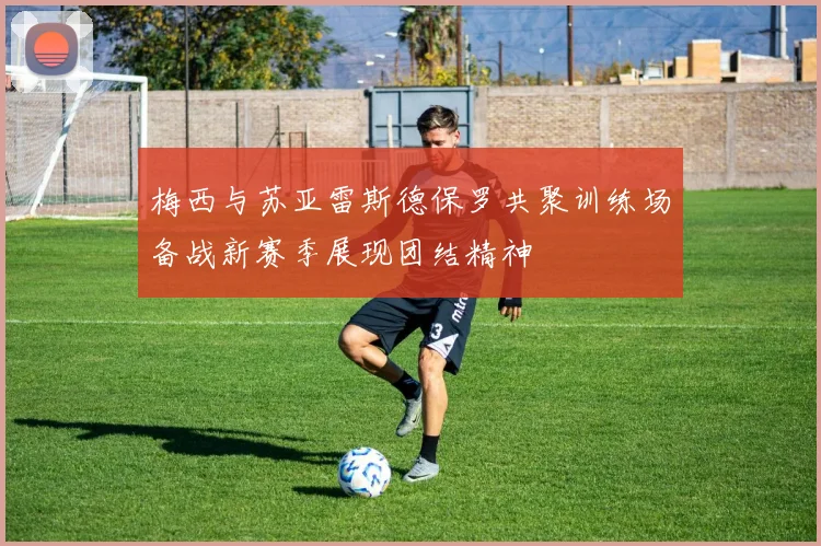 梅西与苏亚雷斯德保罗共聚训练场备战新赛季展现团结精神