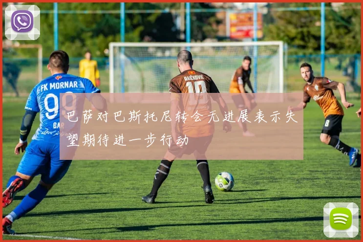 巴萨对巴斯托尼转会无进展表示失望期待进一步行动