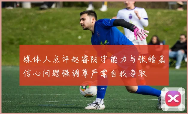 媒体人点评赵睿防守能力与张皓嘉信心问题强调尊严需自我争取
