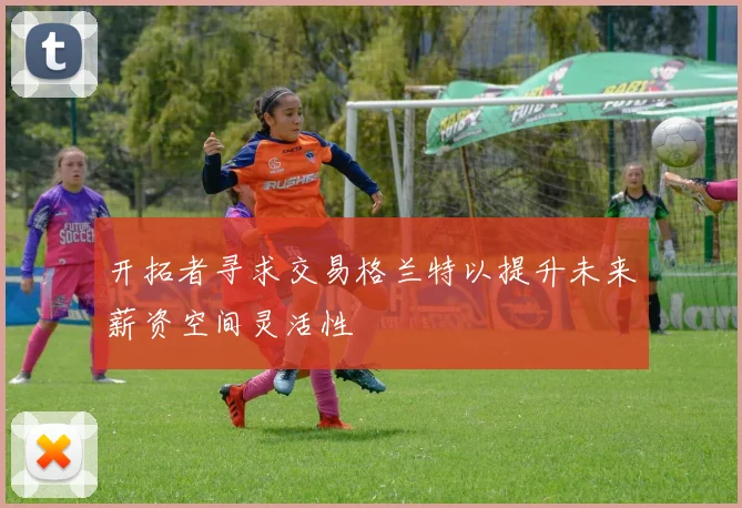 开拓者寻求交易格兰特以提升未来薪资空间灵活性
