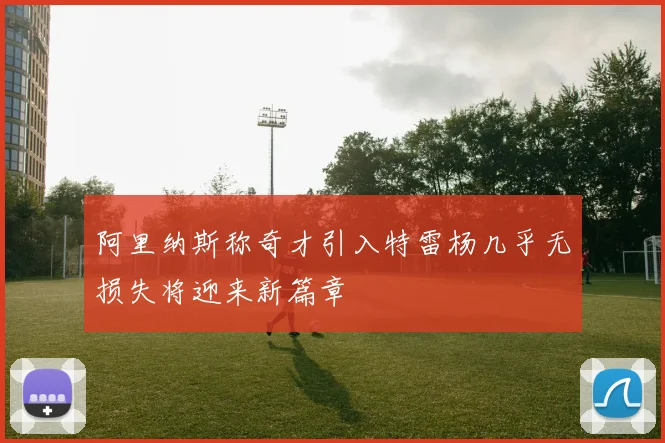 阿里纳斯称奇才引入特雷杨几乎无损失将迎来新篇章