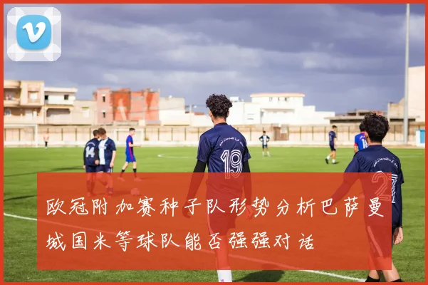 欧冠附加赛种子队形势分析巴萨曼城国米等球队能否强强对话